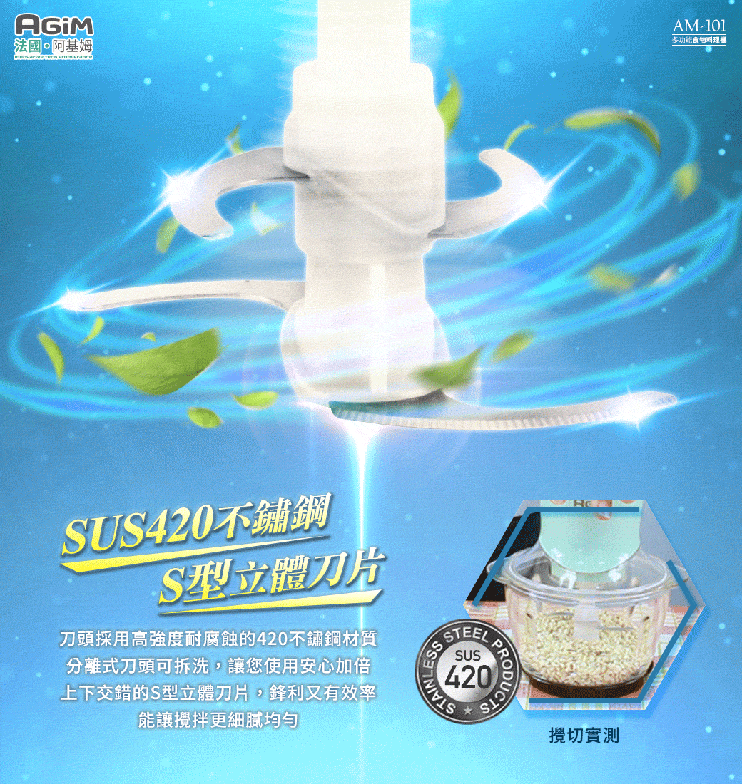 法國·阿基姆 FranceAM-101多功能食物料理機SUS420不鏽鋼S型立體刀片刀頭採用高強度耐腐蝕的420不鏽鋼材質分離式刀頭可拆洗,讓您使用安心加倍上下交錯的S型立體刀片,鋒利又有效率能讓攪拌更細膩攪切實測