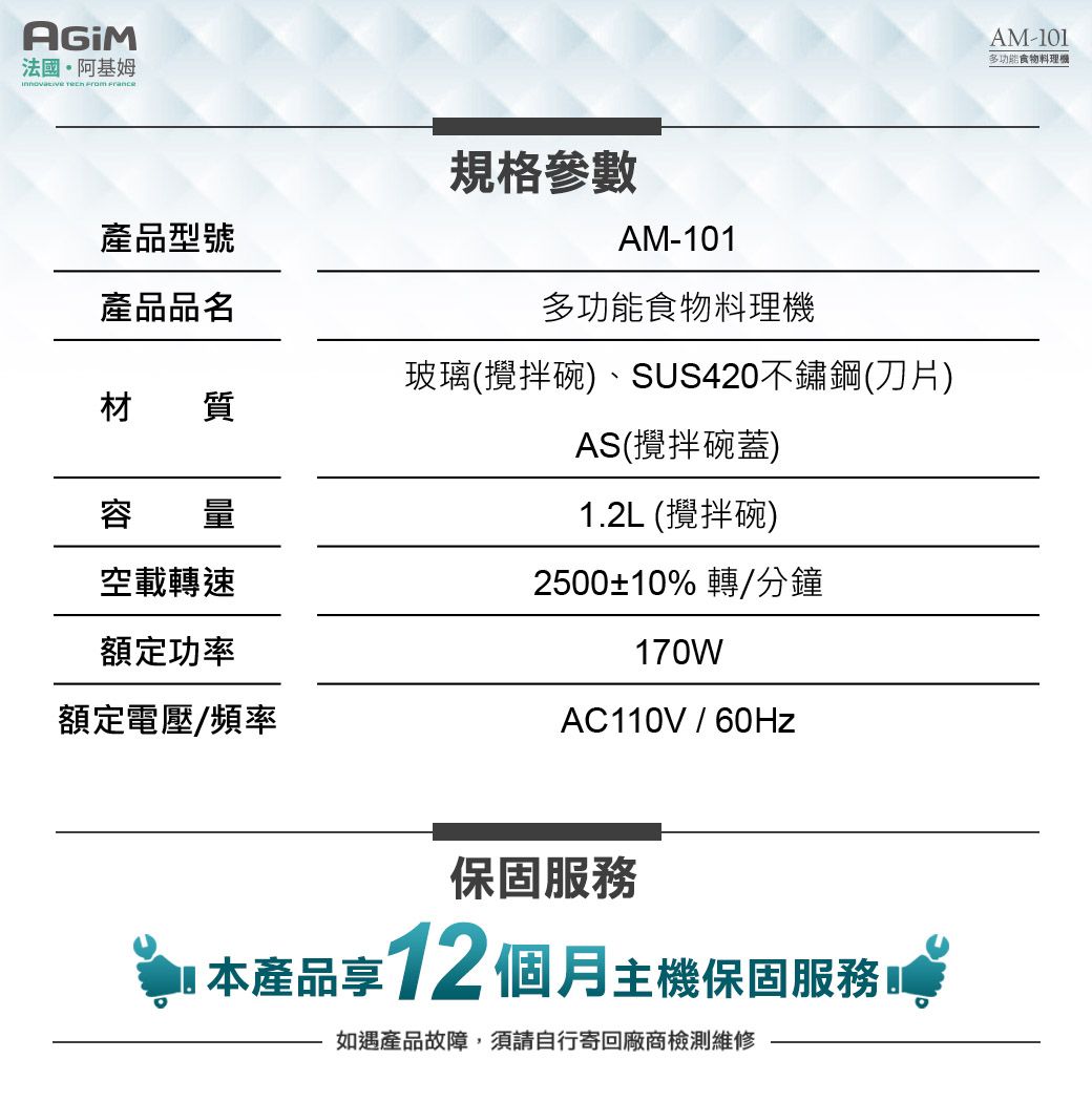 法國·阿基姆   產品型號規格參數AM-101產品品名多功能食物料理機玻璃(攪拌碗)、SUS420不鏽鋼(刀片)材質AS(攪拌碗蓋)1.2L (攪拌碗)空載轉速2500±10% 轉/分鐘額定功率額定電壓/頻率170WAC110V/保固服務本產品享12 個月主機保固服務如遇產品故障,須請自行寄回廠商檢測維修AM-101多功能食物料理機