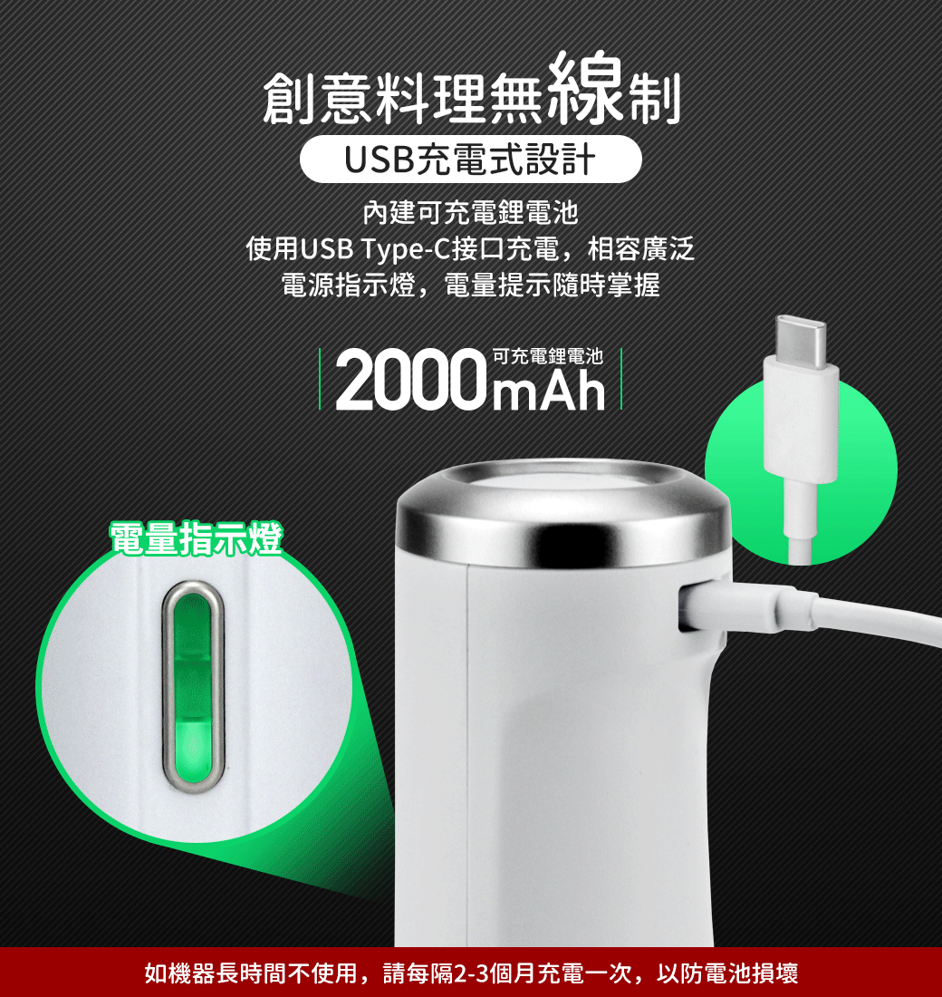 創意料理無線制USB充電式設計內建可充電鋰電池使用USB Type-C接口充電,相容廣泛電源指示燈,電量提示隨時掌握2000mAh電量指示燈如機器長時間不使用,請每隔2-3個月充電一次,以防電池損壞