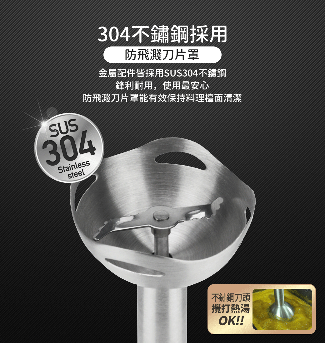 SUS304不鏽鋼採用防飛濺刀片罩金屬配件皆採用SUS304不鏽鋼鋒利耐用,使用最安心防飛濺刀片罩能有效保持料理檯面清潔304Stainlesssteel不鏽鋼刀頭攪打熱湯OK!!