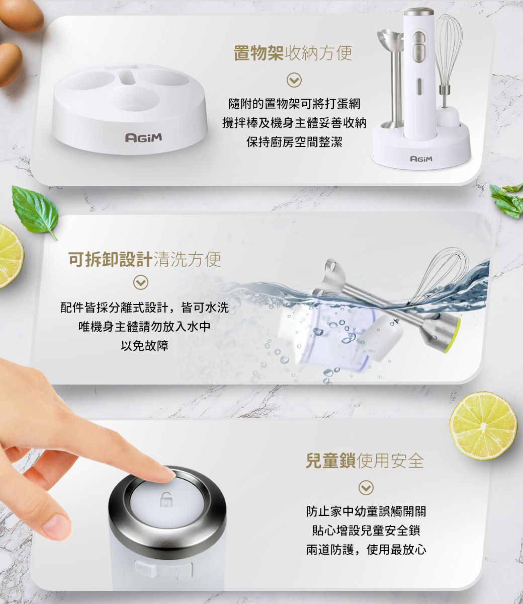 置物架收納方便隨附的置物架可將打蛋網攪拌棒及機身主體妥善收納保持廚房空間整潔可拆卸設計清洗方便配件皆採分離式設計,皆可水洗唯機身主體請勿放入水中以免故障兒童鎖使用安全防止家中幼童誤觸開關貼心增設兒童安全鎖兩道防護,使用最放心
