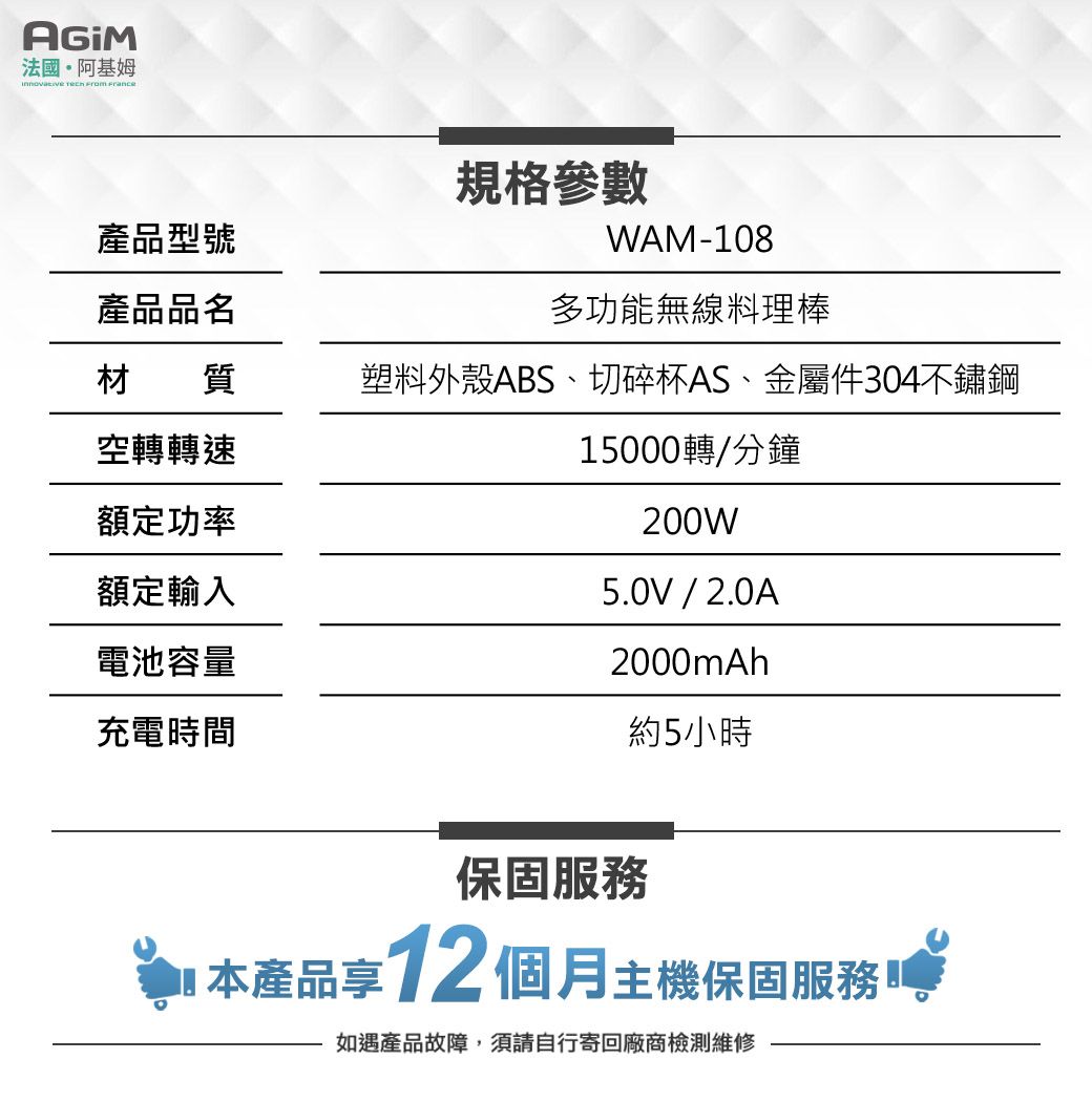 法國阿基姆   產品型號產品品名規格參數WAM-108多功能無線料理棒材質塑料外殼ABS、切碎杯AS、金屬件304不鏽鋼空轉轉速15000轉/分鐘額定功率200W額定輸入電池容量充電時間5.0V/2.0A2000mAh約5小時保固服務 本產品享12個月主機保固服務如遇產品故障,須請自行寄回廠商檢測維修