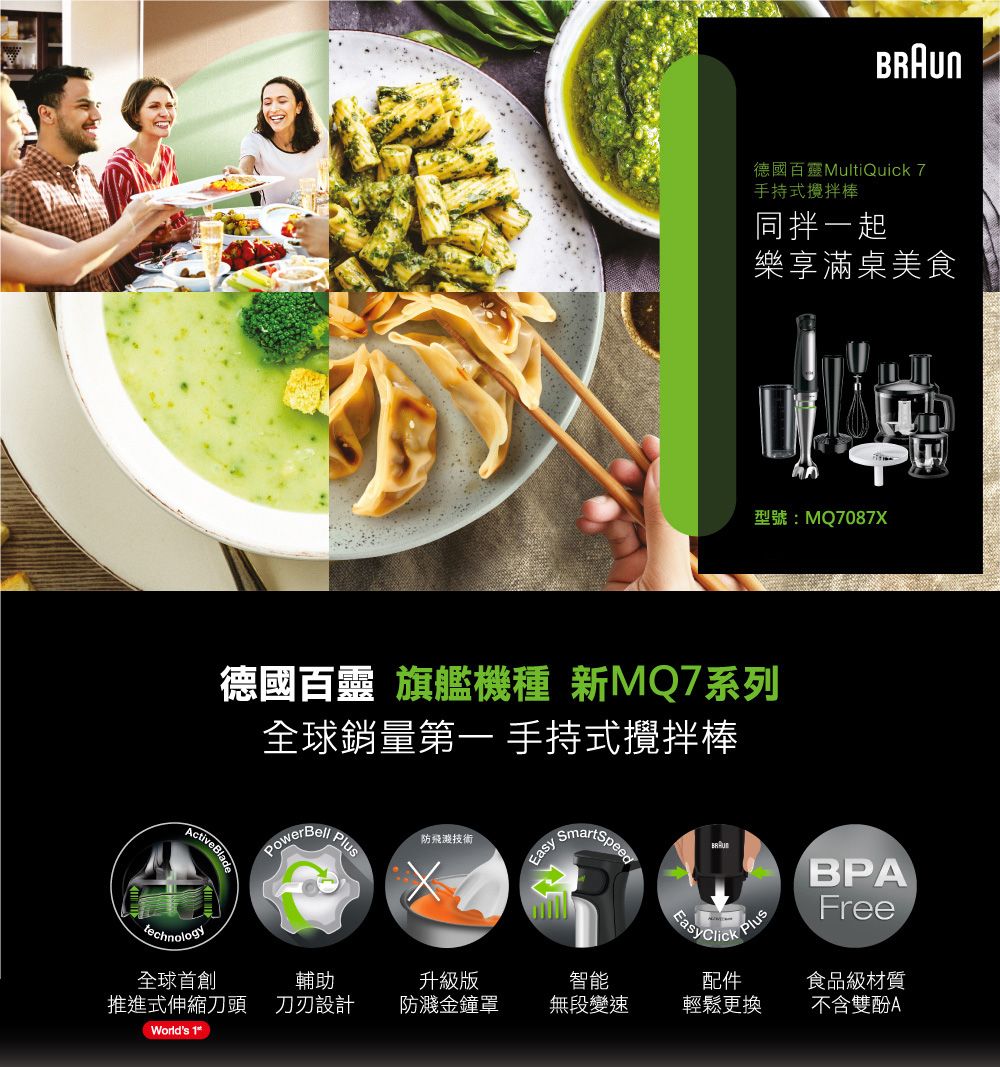 德國百靈MultiQuick 7手持式攪拌棒同拌一起樂享滿桌美食型號:MQ7087XActive Blade德國百靈 旗艦機種 新MQ7系列全球銷量第一 手持式攪拌棒PowerBellus防飛濺技術 technology輔助升級版推進式伸縮刀頭 刀刃設計防濺金鐘罩智能無段變速配件輕鬆更換Worlds 1 PlPlusBPAFree食品級材質不含雙酚A