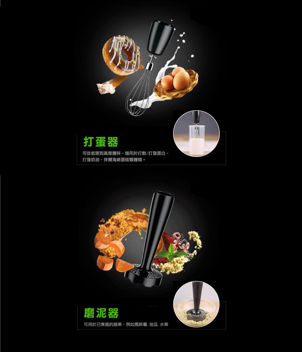 打蛋器可從低速到高速攪拌,適用於打散/打發蛋白打發奶油拌攪海綿蛋糕類麵糊。磨泥器可用於已煮過的蔬果,例如馬鈴薯、地瓜、水果