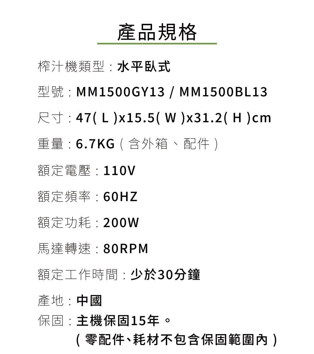 產品規格榨汁機類型:水平臥式型號:MM1500GY13/MM1500BL13尺寸: 47(Lx15.5(W)x31.2( H )cm重量:6.7KG(含外箱、配件 )額定電壓 : 110V額定頻率:60HZ額定功耗:200W馬達轉速:80RPM額定工作時間:少於30分鐘產地:中國保固:主機保固15年。(零配件、耗材不包含保固範圍內)