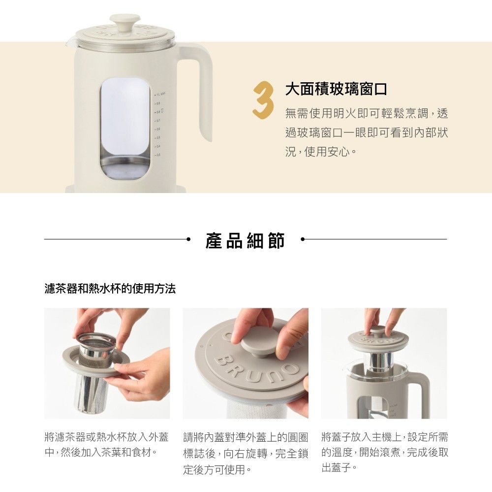 3濾茶器和熱水杯的使用方法產品細節大面積玻璃窗口無需使用明火即可輕鬆烹調,透過玻璃窗口一眼即可看到內部狀況,使用安心。將濾茶器或熱水杯放入外蓋中,然後加入茶葉和食材。請將內蓋對準外蓋上的圓圈標誌後,向右旋轉,完全鎖定後方可使用。將蓋子放入主機上,設定所需的溫度,開始滾煮,完成後取出蓋子。