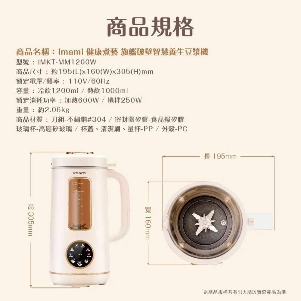 商品規格商品名稱: 健康煮藝 旗艦破壁智慧養生豆漿機型號:IMKT-MM1200W商品尺寸:約195(L)x160(W)x305(H)mm額定電壓/頻率:110V/60Hz容量:冷飲1200ml/熱飲1000ml額定消耗功率:加熱600W/攪拌250W重量:約2.06kg商品材質:刀組-不鏽鋼#304/密封圈矽膠-食品級矽膠玻璃杯-矽玻璃/杯蓋、清潔刷、量杯-PP/外殼-PC高 imami 160mm長 195mm※產品規格若有出入請以實際產品為準