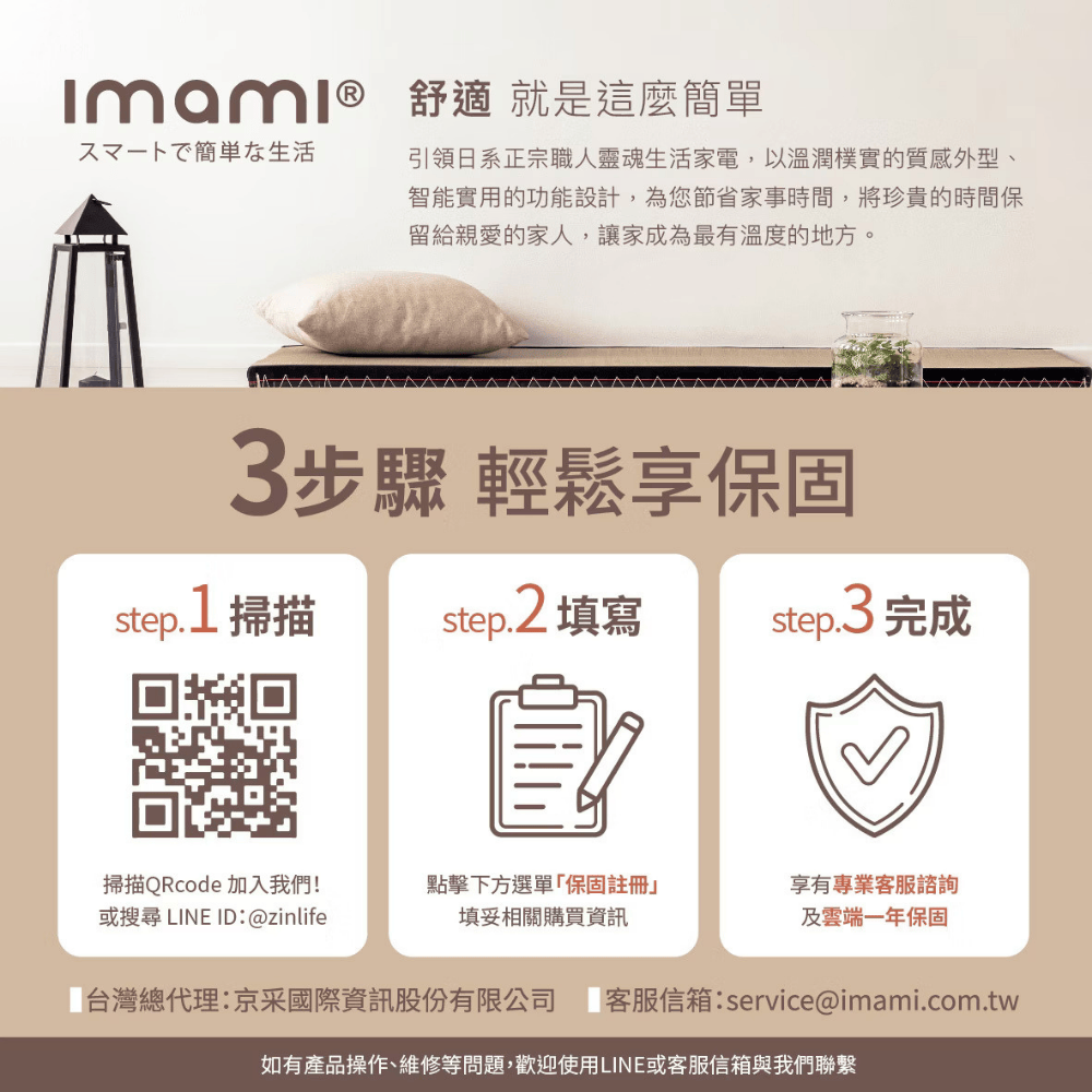 舒適 就是這麼簡單スマートで簡単な生活引領日系正宗職人靈魂生活家電,以溫潤樸實的質感外型、智能實用的功能設計,為您節省家事時間,將珍貴的時間保留給親愛的家人,讓家成為最有溫度的地方。3步驟 輕鬆享保固step.1 掃描step.2 填寫step.3 完成掃描QRcode 加入我們!或搜尋 LINE ID:@zinlife點擊下方選單保固註冊填妥相關購買資訊享有專業客服諮詢及雲端一年保固「台灣總代理:京采國際資訊股份有限公司 客服信箱:service@imami.com.tw如有產品操作、維修等問題,歡迎使用LINE或客服信箱與我們聯繫