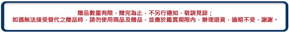 贈品數量有限贈完為止,不另行通知,敬請見諒;如遇無法接受替代之贈品時,請勿使用商品及贈品,並應於鑑賞期限內辦理退貨,逾期不受,謝謝。