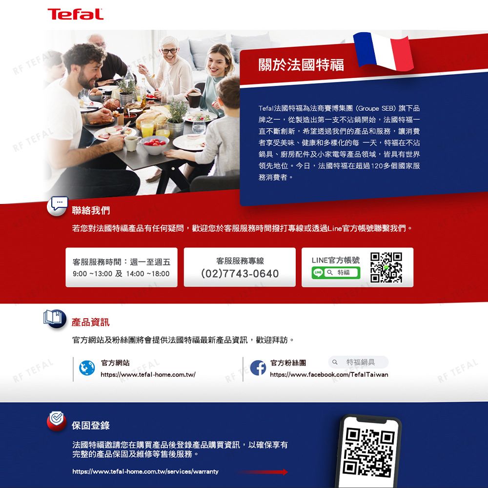 TefalRF TEFALRF TEFAL關於法國特福Tefal法國特福為法商賽博集團(Groupe SEB)旗下品牌之一,從製造出第一支不沾鍋開始,法國特福一直不斷創新,希望透過我們的產品和服務,讓消費者享受美味、健康和多樣化的每一天,特福在不沾鍋具、廚房配件及小家電等產品領域,皆具有世界領先地位。今日,法國特福在超過120多個國家服務消費者。聯絡我們若您對法國特福產品有任何疑問,歡迎您於客服服務時間撥打專線或透過Line官方帳號聯繫我們。客服服務時間:週一至週五9::00 14::00客服服務專線(02)7743-0640官方帳號LINE產品資訊官方網站及粉絲團將會提供法國特福最新產品資訊,歡迎拜訪。官方網站https://www.tefal-home.com.tw/官方粉絲團https://www.facebook.com/TefalTaiwan 特福鍋具RF TEFAL保固登錄法國特福邀請您在購買產品後登錄產品購買資訊,以確保享有完整的產品保固及維修等售後服務。https://www.tefal-home.com.tw/services/warranty