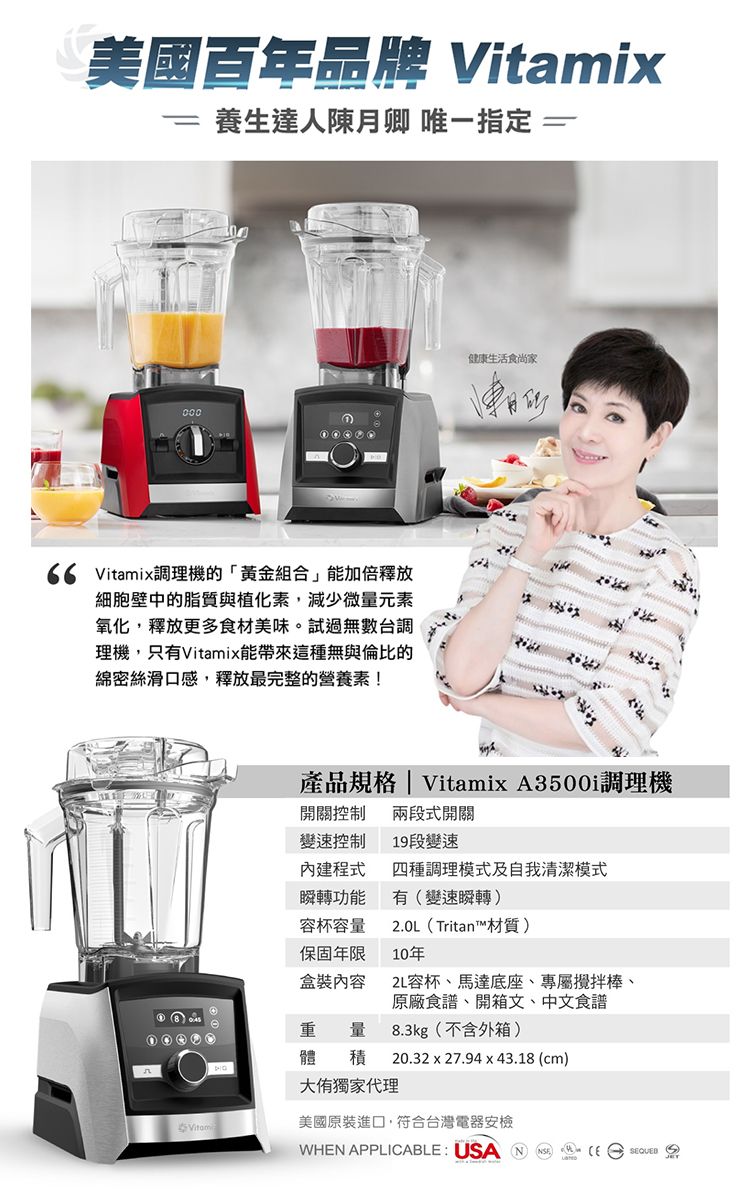 美國百年品牌 Vitamix=養生達人陳月卿 唯一指定=000 Vitamix調理機的「黃金組合」能加倍釋放細胞壁中的脂質與植化素,減少微量元素氧化,釋放更多食材美味。試過無數台調理機,只有Vitamix能帶來這種無與倫比的綿密絲滑口感,釋放最完整的營養素!健康生活食尚家產品規格| Vitamix A3500i調理機開關控制 兩段式開關變速控制19段變速內建程式四種調理模式及自我清潔模式瞬轉功能有變速瞬轉)容杯容量保固年限盒裝內容(Tritan™材質)10年2L容杯、馬達底座、專屬攪拌棒、原廠食譜、開箱文、中文食譜重量體積8.3kg(不含外箱)20.32 x 27.94x43.18(cm)大獨家代理美國原裝進口,符合台灣電器安檢WHN APPLICABLE:   (E