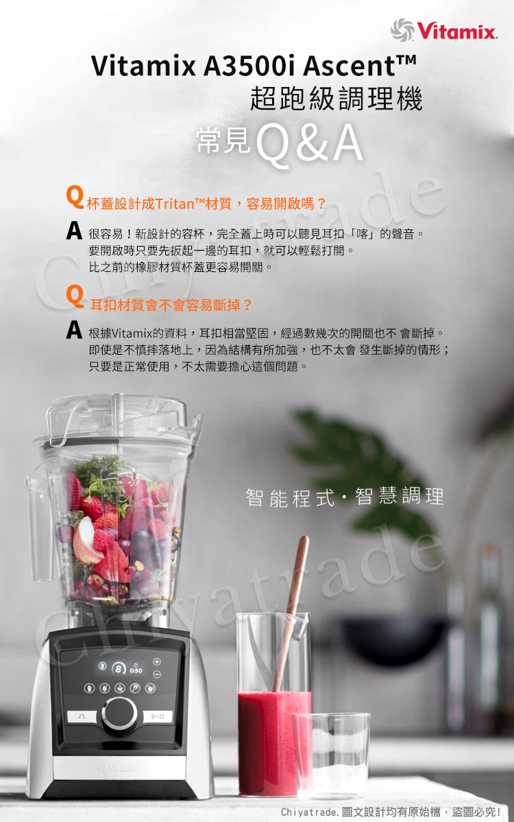 Vitamix 3500i scett超跑級調理機常見&AQ 杯蓋設計Tritan™材質,容易開啟嗎?Vitamix.A 很容易!新設計的容杯,完全蓋上時可以聽見耳扣「喀」的聲音。要開啟時只要先扳起一邊的耳扣,就可以輕鬆打開。比之前的橡膠材質杯蓋更容易開關。耳扣材質會不會容易斷掉?A 根據Vitamix的資料,耳扣相當堅固,經過數幾次的開關也不會斷掉。即使是不慎摔落地上,因為結構有所加強,也不太會發生斷掉的情形;只要是正常使用,不太需要擔心這個問題。n智能程式智慧調理Chiyatrade. 圖文設計均有原始檔,盜圖必究!