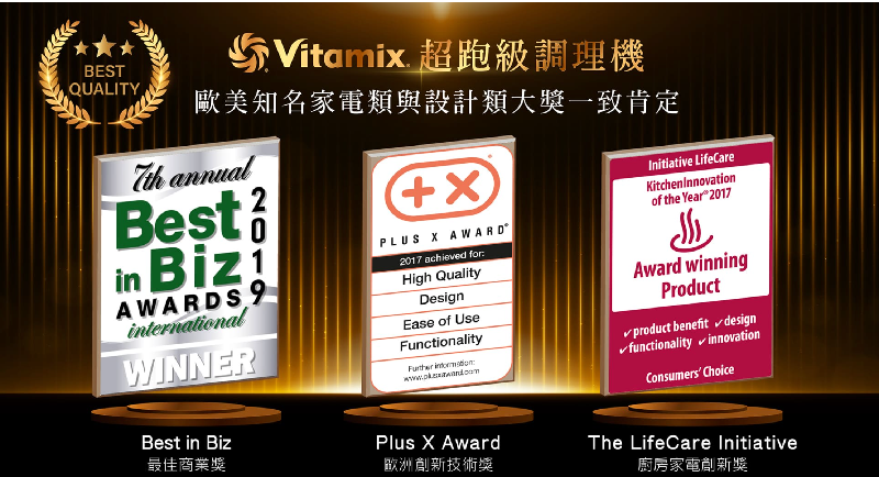 BESTQUALITYVitamix 超跑級調理機歐美知名家電類與設計類大一致肯定 annualBest in AWARDS 9internationalWINNERPLUS  AWARD2017 achieved for:High QualityDesignEase of UseFunctionality Initiative LifeCareKitchenInnovationof the Year 2017Award winningProduct✓product benefit✓design✓functionality innovationConsumers ChoiceBest in BizPlus X Award最佳商業歐洲技術獎The LifeCare Initiative廚房家電創新獎