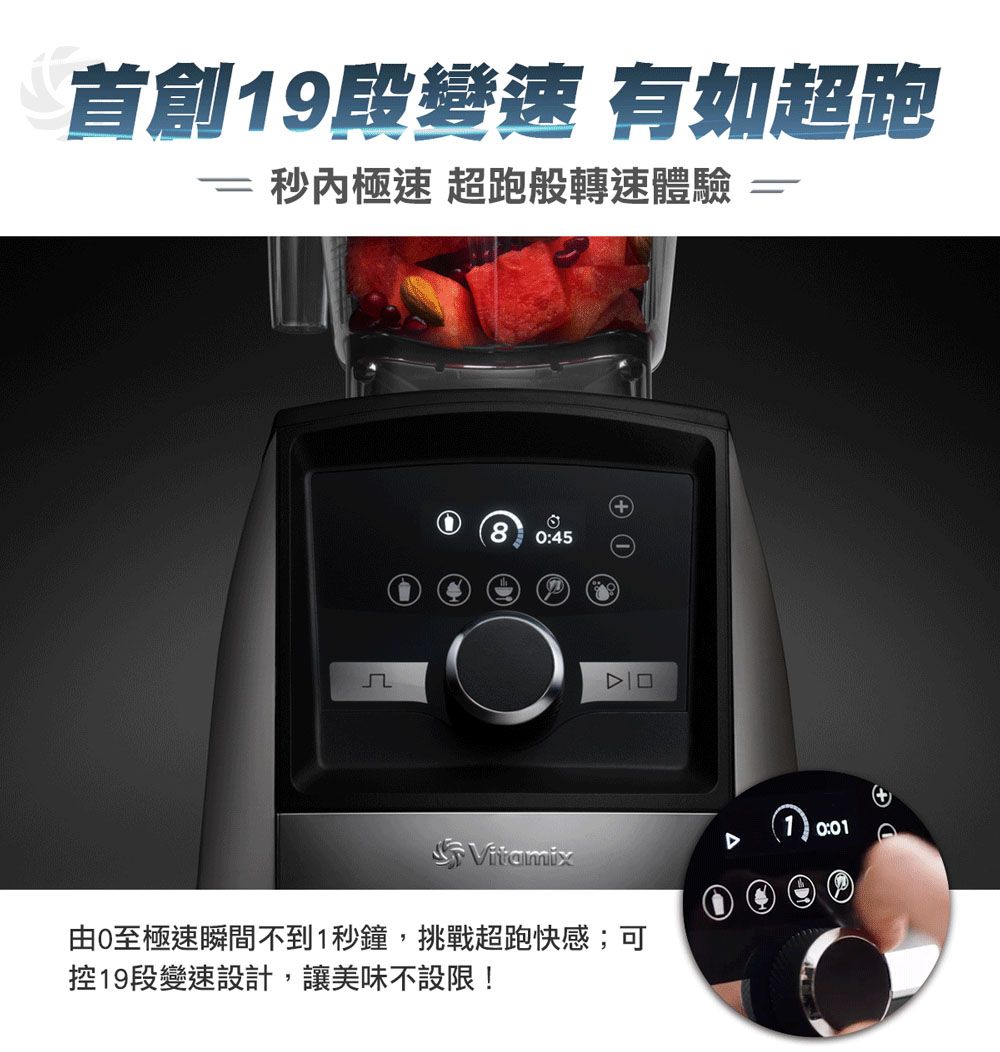 首創9段變速 有如超跑 秒極速 超跑般轉速體驗80:45 1Vitamix由0至極速瞬間不到1秒鐘,挑戰超跑快感;可控19段變速設計,讓美味不設限!0:01