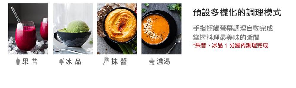 果昔品  抹醬濃湯預設多樣化的調理模式手指輕觸螢幕調理自動完成掌握料理最美味的瞬間*果昔、冰品1分鐘內調理完成