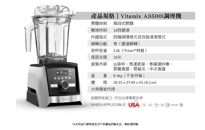 產品規格 | Vitami A3500i機開關控制變速控制兩段式開關19段變速內建程式四種調理模式及自我清潔模式瞬轉功能有變速瞬轉)杯容保固年限盒裝內容210年).0L(Tritan™材質重 量體大獨家代理2L容杯、馬達底座、專屬攪拌棒、原廠食譜、開箱文、中文食譜8.3kg(不含外箱)20.32 x 27.94 x 43.18 (cm)積美國原裝進符合台灣電器安檢WHN APPLICABLE: USA(E *A系列口調理及行杯加腦商品無機附