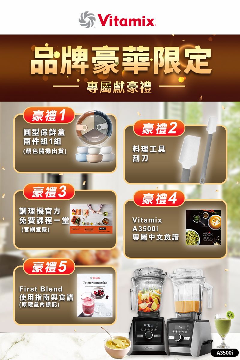 Vitamix品牌豪華限定專屬獻豪禮豪禮1圓型保鮮盒兩件組1組豪禮2(顏色隨機出貨)料理工具刮刀豪禮3調理機官方免費課程(官網登錄)豪禮4VitamixA3500iCOOK專屬中文食譜BOOK豪禮5First Blend使用指南與食譜(原廠標配)Primeras mezclasA3500i