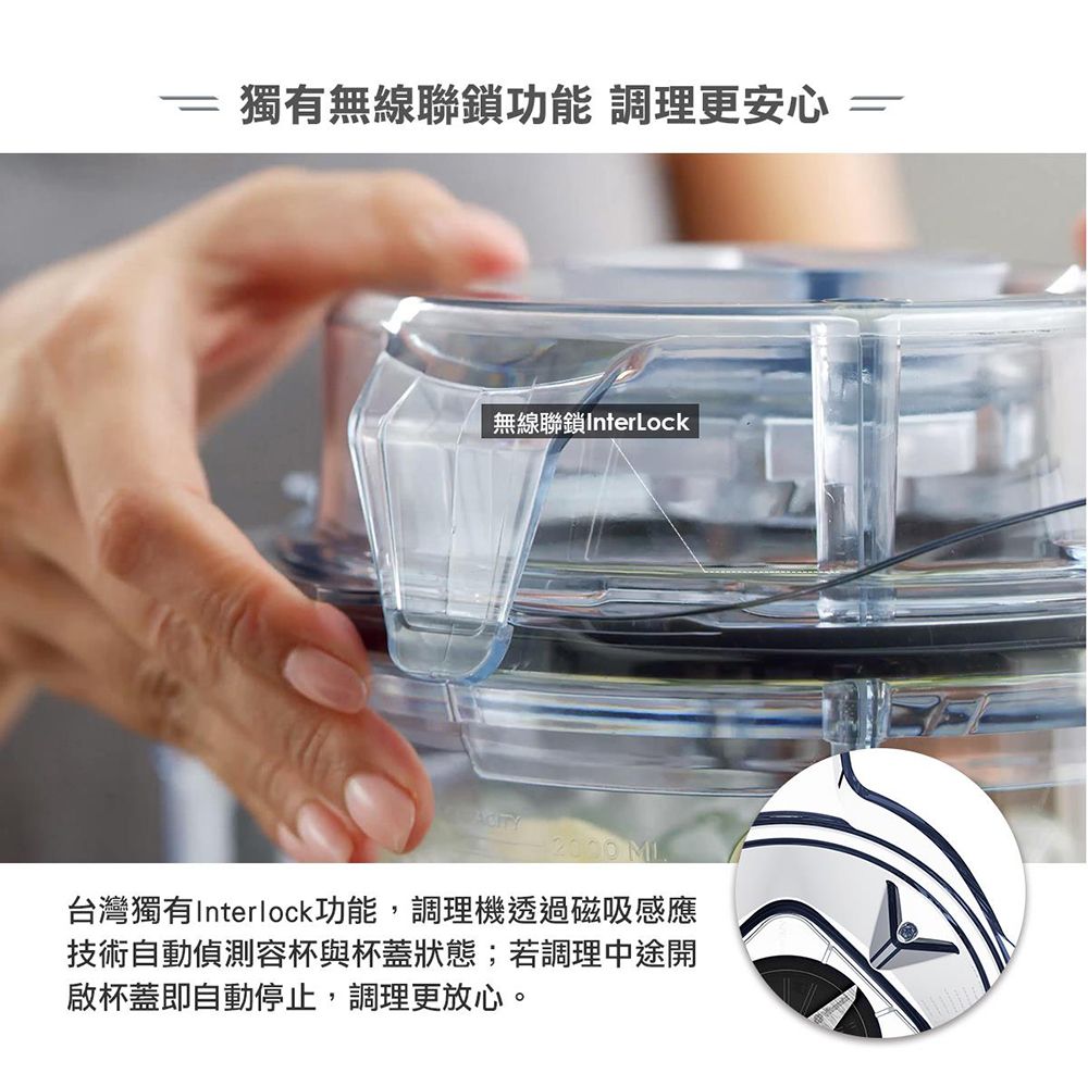 獨有無線聯鎖功能 調理更安心無線聯鎖InterLock 台灣獨有Interlock功能,調理機透過磁吸感應技術自動偵測容杯與杯蓋狀態;若調理中途開啟杯蓋即自動停止,調理更放心。