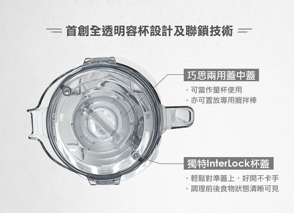 首創全透明容杯設計及聯鎖技術==巧思兩用蓋中蓋可當作量杯使用亦可置放專用攪拌棒獨特InterLock杯蓋輕鬆對準蓋上,好開不卡手調理前後食物狀態清晰可見