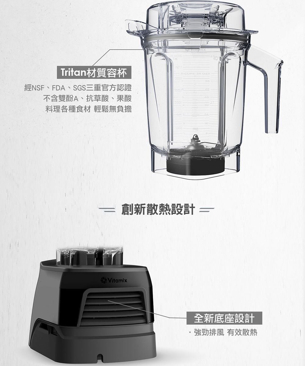 Tritan材質容杯經NSF、FDA、SGS三重官方認證不含雙酚A、抗草酸、果酸料理各種食材 輕鬆無負擔創新散熱設計Vitamix全新底座設計排風 有效散熱