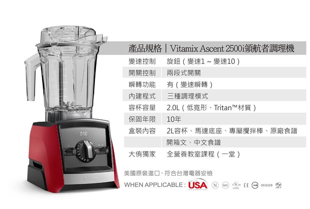 產品規格 | Vitamix Ascent 2500領航者調理機變速控制 旋鈕(變速1變速10)開關控制兩段式開關瞬轉功能有(變速瞬轉)程式三種調理模式容杯容量20L(低寬形、Tritan材質)保固年限10年盒裝內容2L容杯、馬達底座、專屬攪拌棒、原廠食譜開箱文、中文食譜大獨家全營養教室課程(一堂)美國原裝進口,符合台灣電器安檢 WHEN APPLICABLE USA N. SEQUEB