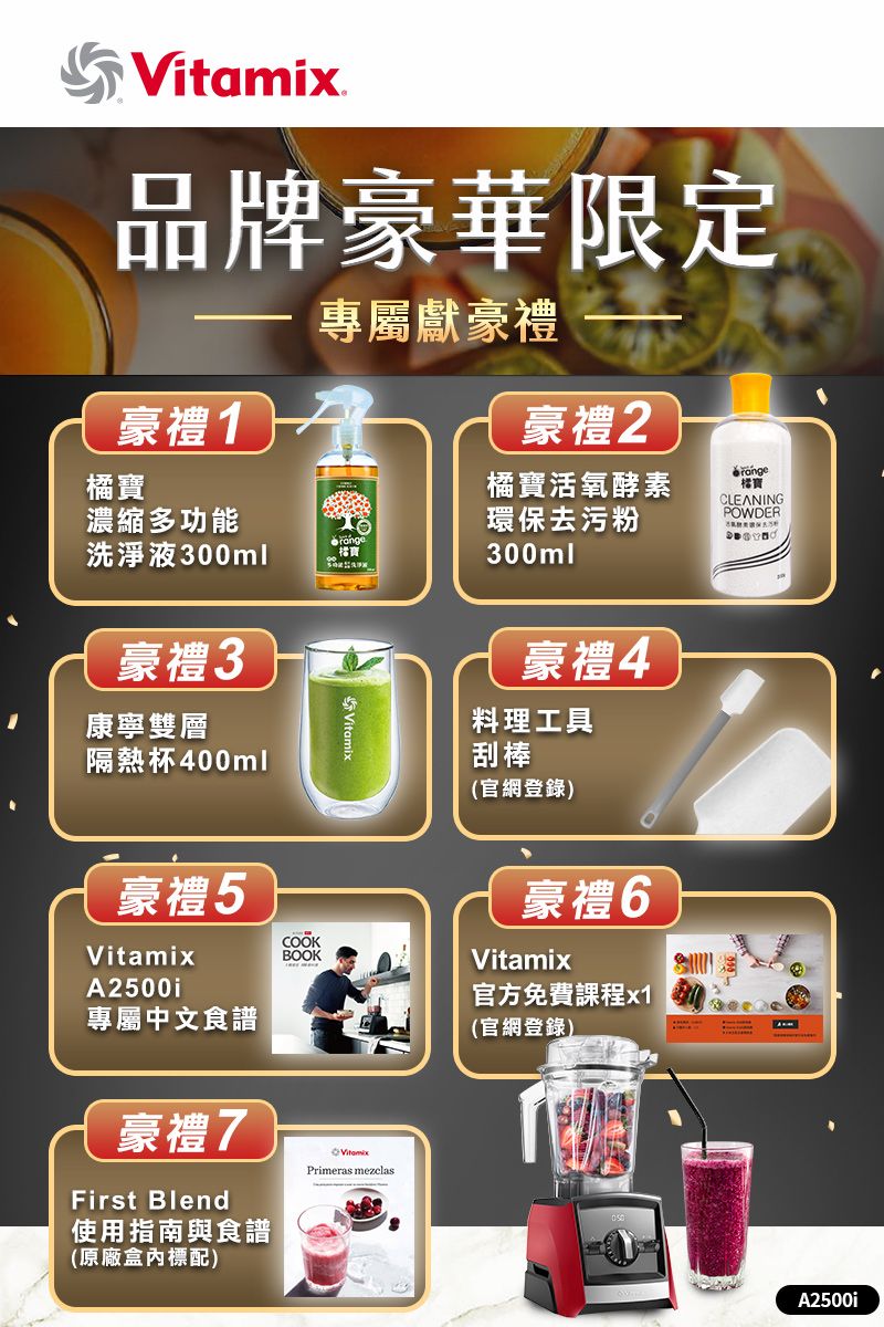 品牌豪華限定專屬獻豪禮豪禮1橘濃縮多功能洗淨液300ml豪禮3康寧雙層隔熱杯400mlVitamix豪禮2橘寶活氧酵素環保去污粉300ml豪禮4料理工具刮棒(官網登錄)寶CLEANINGPOWDER豪禮5VitamixA2500i專屬中文食譜豪禮7First Blend使用指南與食譜(原廠標配)COOKBOOKVitamixPrimeras mezclas豪禮6Vitamix官方免費課程x1(官網登錄)A2500i