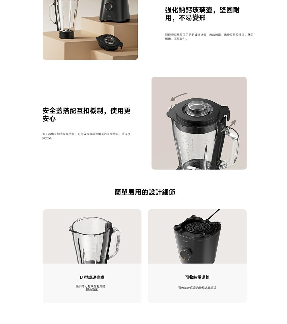 安全蓋搭配互扣機制,使用更安心蓋子具備互扣式保護機制,可用以檢調理機是否正確旋紧,確保拌安全。強化鈉鈣玻璃壺,堅固耐用,不易變形調理查採用堅固的玻璃材質,無味無毒,光滑又易於清潔。堅固耐用,不易變形。簡單易用的設計細節U型調理壺嘴傾倒時可有效控制流體,避免溢出可收納電源線可收納於底座的伸縮式電源線