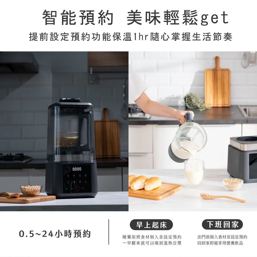 智能預約 美味輕鬆get提前設定預約功能保溫1hr隨心掌握生活節奏00000.5~24小時預約早上起床睡覺前將食材倒入並設定預約一早醒來就可以喝到溫熱豆漿下班回家出門前倒入食材並設定預約回到家即能享用營養飲品