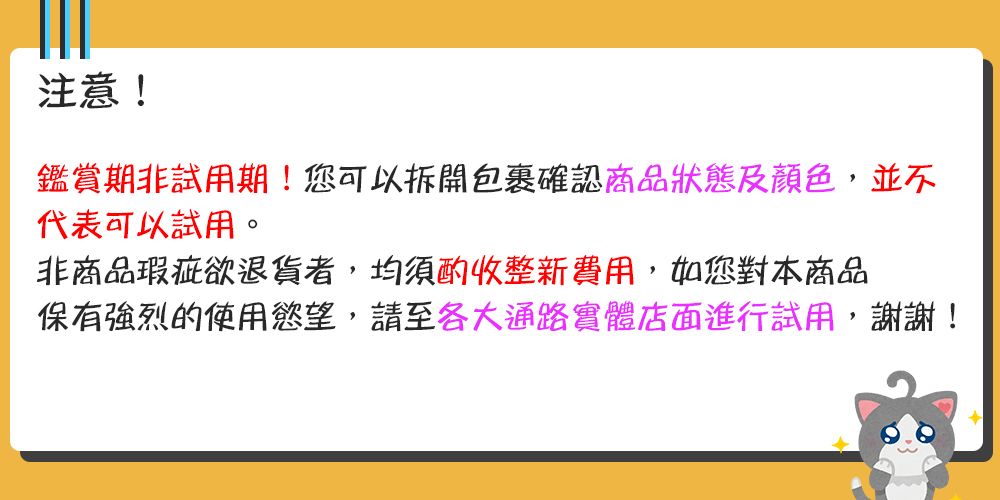 注意!鑑賞期非試用期!您可以拆開包裹確認商品狀態及顏色,並不代表可以試用。非商品瑕疵欲退貨者,均須酌收整新費用,如您對本商品保有强烈的使用慾望,請至各大通路實體店面進行試用,謝謝!