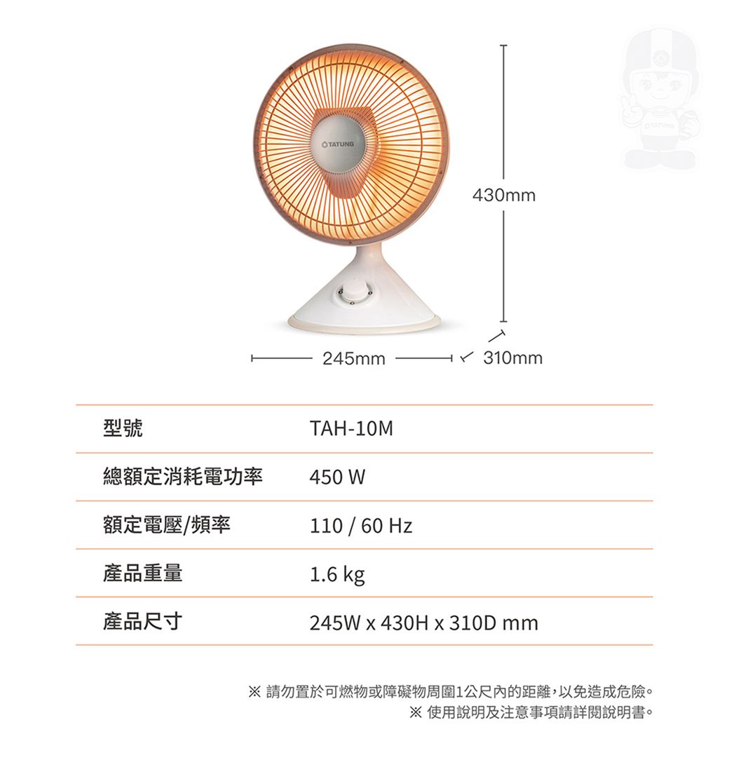 OTATUNG430mm245mm 310mm型號總額定消耗電功率TAH-10M450 W額定電壓/頻率110 / 60Hz產品重量1.6 kg產品尺寸245W  430H  310D mm請勿置於可燃物或障礙物周圍1公尺內的距離,以免造成危險。使用說明及注意事項請詳閱說明書。