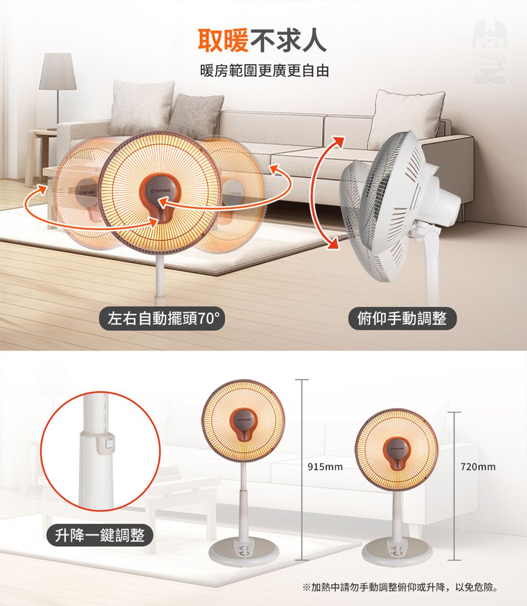 取暖不求人暖房範圍更廣更自由左右自動擺頭70°俯仰手動調整升降一鍵調整915mm720mm加熱請勿手動調整俯仰或升降,以免危險。