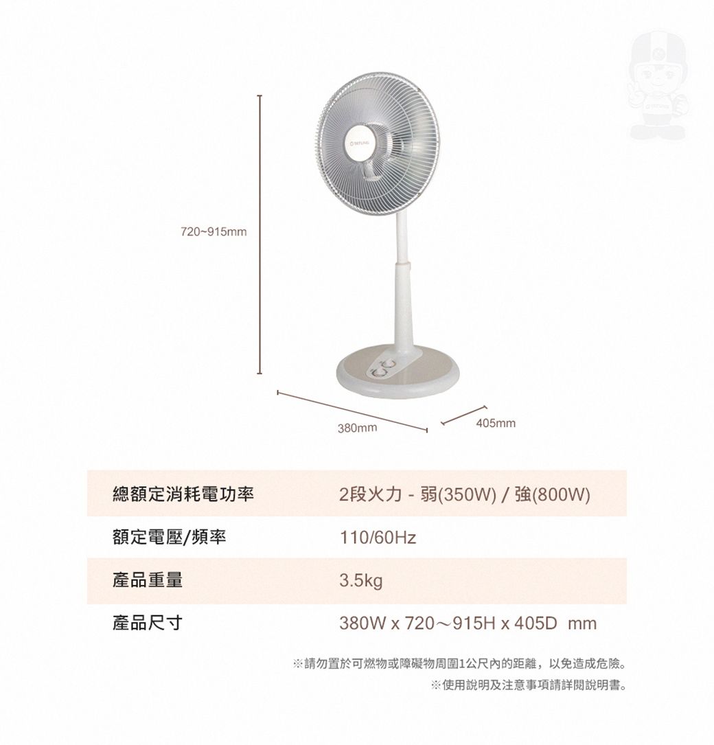 720~915mm總額定消耗電功率額定電壓/頻率產品重量405mm380mm2段火力-弱(350W)/強(800W)110/60Hz3.5kg產品尺寸380Wx720~915Hx405Dmm請勿置於可燃物或障礙物周圍1公尺的距離,以免造成危險。※使用說明及注意事項請詳閱說明書。