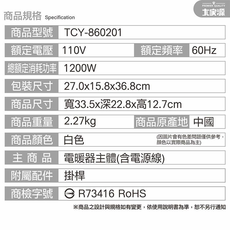 商品規格 Specification商品型號 TCY-860201額定電壓 110V總額定消耗功率 1200W包裝尺寸商品尺寸商品重量商品顏色主 商 品附屬配件商檢字號 R73416 RoHSPREMIER QUALITY源額定頻率 60Hz27.0x15.8x36.8cm寬33.5x深22.8x高12.7cm2.27kg白色電暖器主體(含電源線)掛桿商品原產地 中國(因圖片會有色差問題僅供參考,顏色以實際商品為主)※商品之設計與規格如有變更,依使用說明書為準,通知