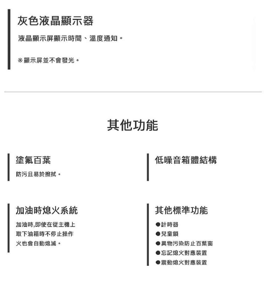 灰色液晶顯示器液晶顯示屏顯示時間、溫度通知。顯示屏並不會發光。塗氟百葉防污且易於擦拭。其他功能低噪音箱體結構加油時熄火系統加油時,即使在從主機上取下油箱時不停止操作火也會自動熄滅。其他標準功能計時器●兒童鎖●異物污染防止百葉窗熄火對應裝置● 震動熄火對應裝置