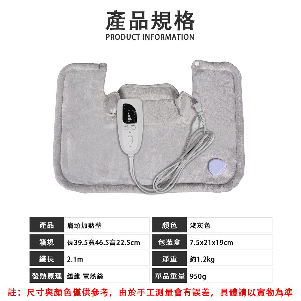 產品規格PRODUCT INFORMATION產品肩頸加熱墊顏色淺灰色箱規長39.5寬46.5高22.5cm包裝盒7.5x21x19cm纖長 2.1m淨重 約1.2kg發熱原理 纖維 電熱絲單品重量 950g註:尺寸與顏色僅供參考,由於手工測量會有誤差,具體請以實物為準