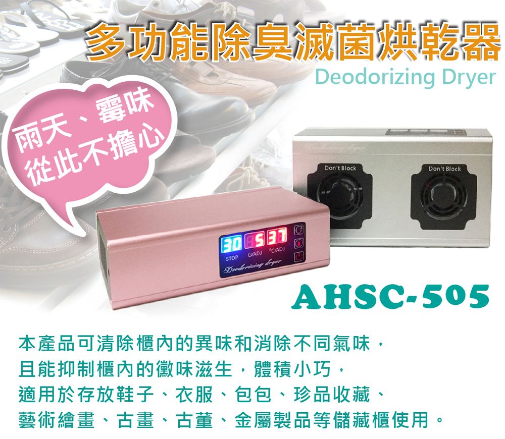 多功能除臭Deodorizing Dryer雨天、霉味從此不擔心30    STOP Don't BlockDon't BlockAHSC-505本產品可清除櫃內的異味和消除不同氣味,且能抑制櫃內的黴味滋生,體積小巧,適用於存放鞋子、衣服、包包、珍品收藏、藝術繪畫、古畫、古董、金屬製品等儲藏櫃使用。