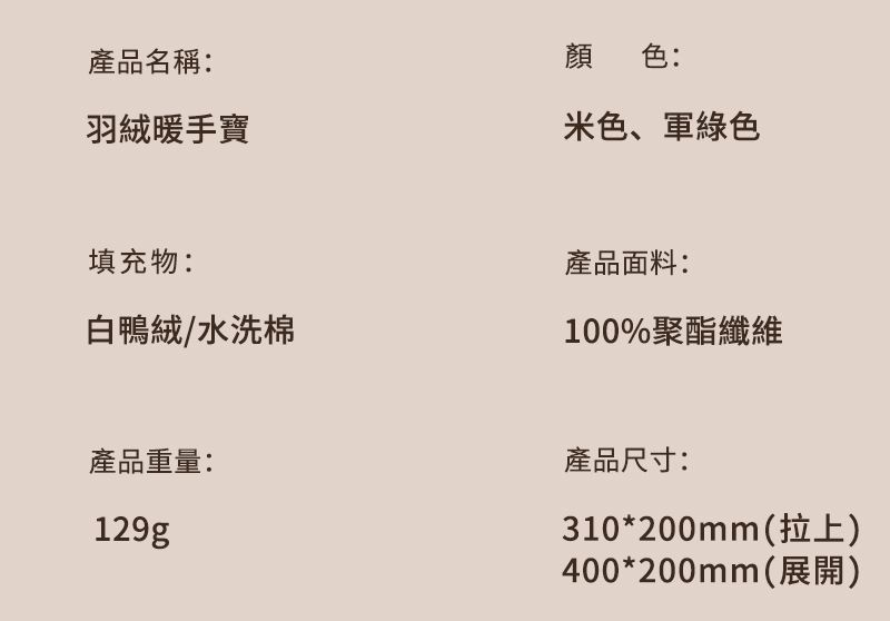 產品名稱:羽絨暖手寶顏色:米色、軍綠色填充物:白鴨絨/水洗棉產品面料:100%聚酯纖維產品重量:129g產品尺寸:310*200mm(拉上)400*200mm(展開)