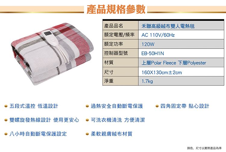 產品規格參數產品品名禾聯高級雙人電熱毯額定電壓/頻率 額定功率控制器型號AC 110V/60Hz120WEB-50H1N材質上層Polar Fleece 下層Polyester尺寸160X130cm±2cm淨重17kg五段式溫控 恆溫設計過熱安全自動斷電保護四角固定帶 貼心設計雙螺旋發熱線設計使用更安心可洗衣機清洗 方便清潔八小時自動斷電保護設定.柔軟親膚材質颜色、尺寸以實際產品為準