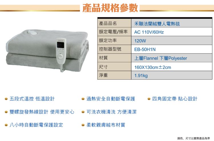 產品規格產品品名禾聯法蘭絨雙人電熱毯 額定電壓/頻率AC 110V/60Hz額定功率控制器型號120WEB-50H1N材質上層Flannel 下層Polyester尺寸160X130cm±2cm淨重1.91kg五段式溫控 恆溫設計過熱安全自動斷電保護四角固定帶 貼心設計雙螺旋發熱線設計使用更安心可洗衣機清洗 方便清潔 八小時自動斷電保護設定柔軟親膚材質颜色、尺寸以實際產品為準