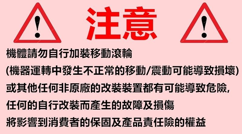 A 注意A機體請勿自行加裝移動滾輪(機器運轉中發生不正常的移動/震動可能導致損壞)或其他任何非原廠的改裝裝置都有可能導致危險,任何的自行改裝而產生的故障及損傷將影響到消費者的保固及產品責任險的權益