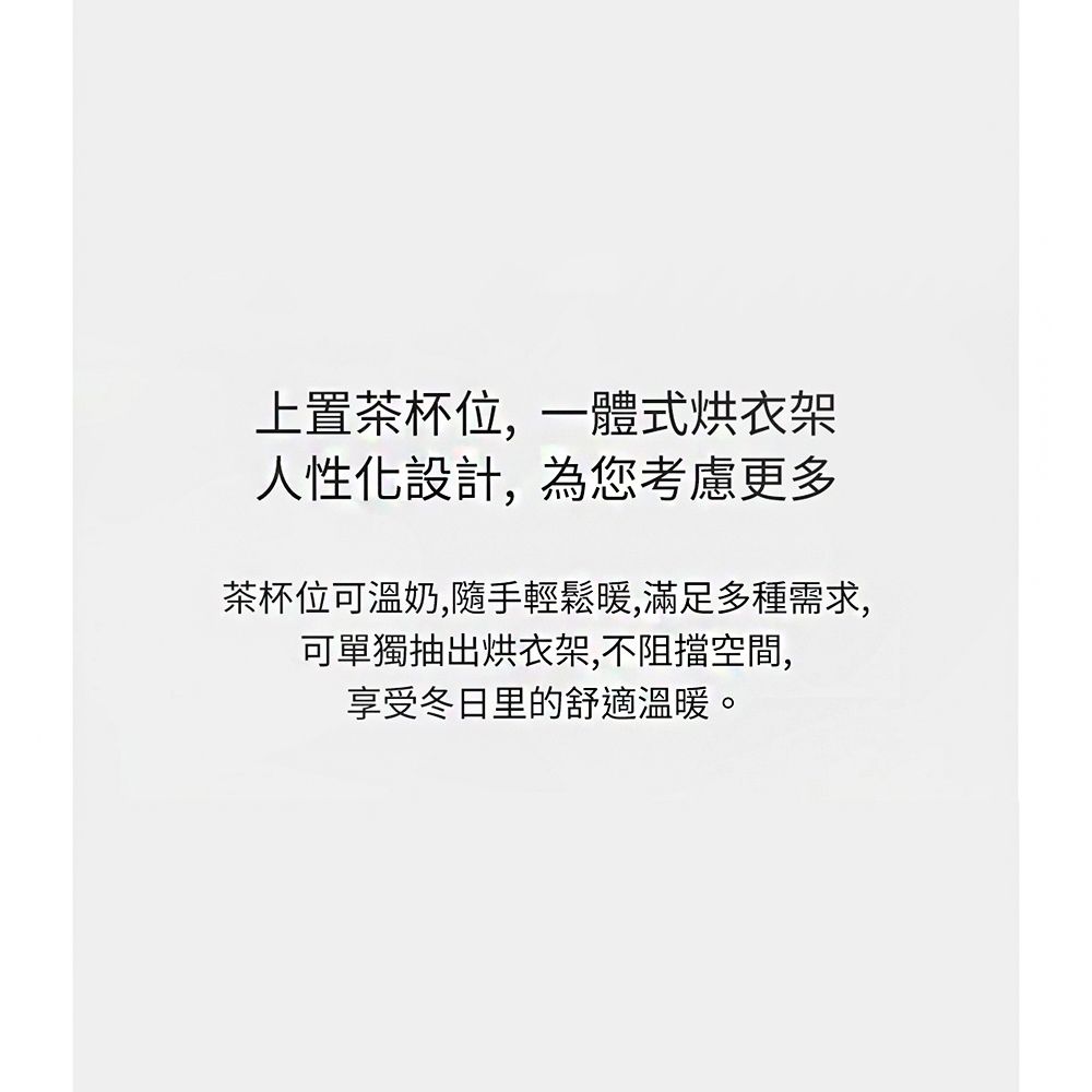 上置茶杯位,一體式烘衣架人性化設計,為您考慮更多茶杯位可溫奶,隨手輕鬆暖,滿足多種需求,可單獨抽出烘衣架,不阻擋空間,享受冬日里的舒適溫暖。