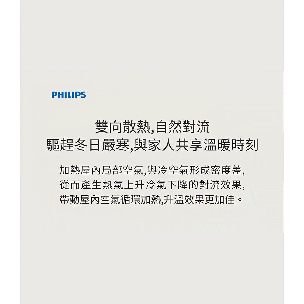 PHILIPS雙向散熱,自然對流驅趕冬日嚴寒,與家人共享溫暖時刻加熱屋內局部空氣,與冷空氣形成密度差,從而產生熱氣上升冷氣下降的對流效果,帶動屋內空氣循環加熱,升溫效果更加佳。