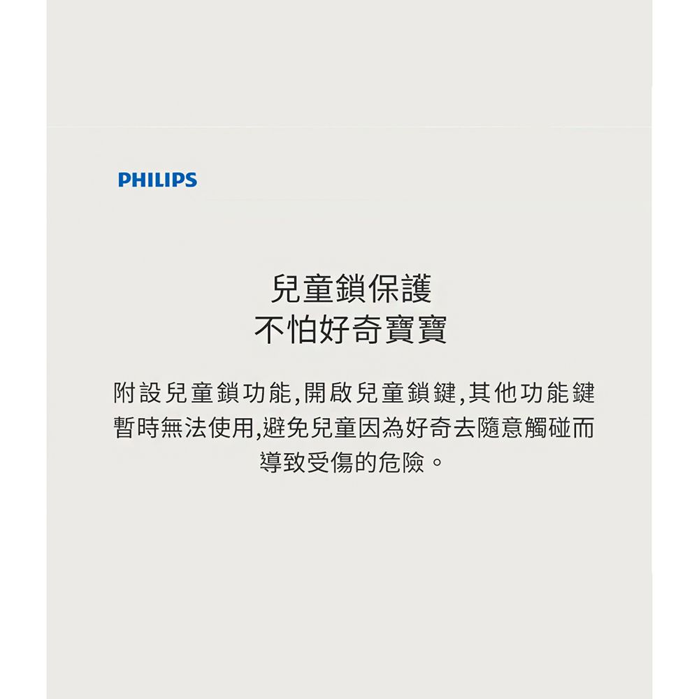 PHILIPS兒童鎖保護不怕好奇寶寶附設兒童鎖功能,開啟兒童鎖鍵,其他功能鍵暫時無法使用,避免兒童因為好奇去隨意觸碰而導致受傷的危險。