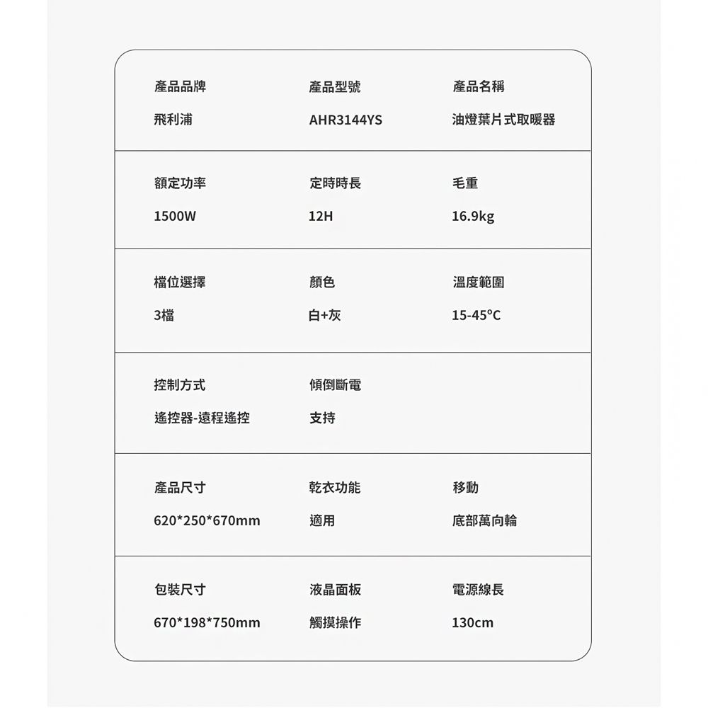 產品品牌產品型號產品名稱飛利浦AHR3144YS油燈葉片式取暖器額定功率定時時長毛重1500W12H16.9kg檔位選擇顏色3檔白+灰控制方式傾倒斷電遙控器-遠程遙控支持溫度範圍15-45C產品尺寸乾衣功能移動620*250*670mm適用底部萬向輪包裝尺寸液晶面板電源線長670*198*750mm觸摸操作130cm