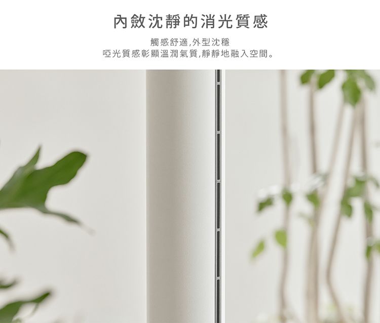 內斂沈靜的消光質感觸感舒適,外型沈穩啞光質感彰顯溫潤氣質,靜靜地融入空間。