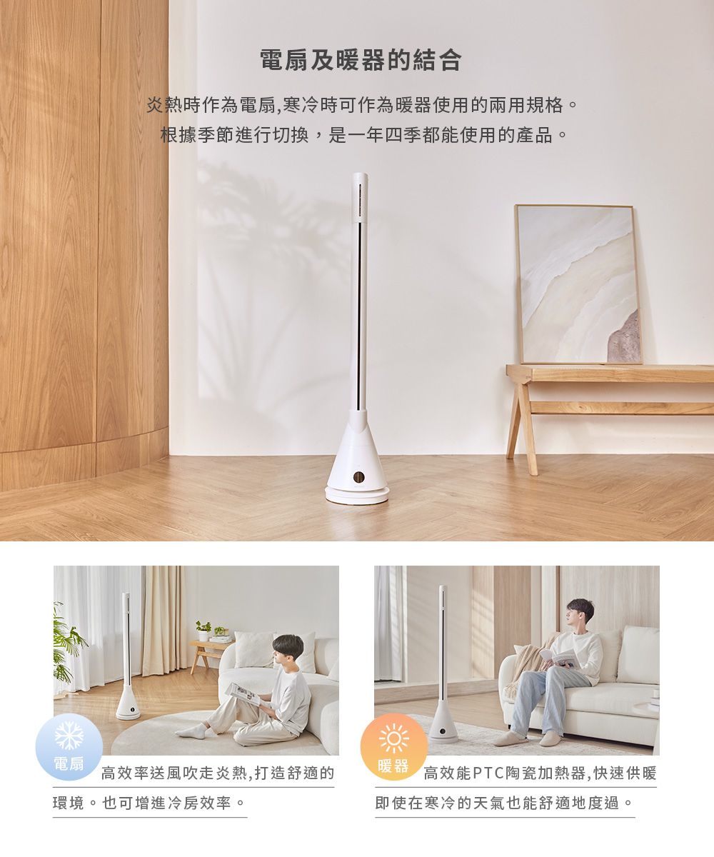 電扇及暖器的結合炎熱時作為電扇,寒冷時可作為暖器使用的兩用規格。根據季節進行切換,是一年四季都能使用的產品。電扇高效率送風吹走炎熱,打造舒適的環境。 也可增進冷房效率。暖器高效能PTC陶瓷加熱器,快速供暖即使在寒冷的天氣也能舒適地度過。