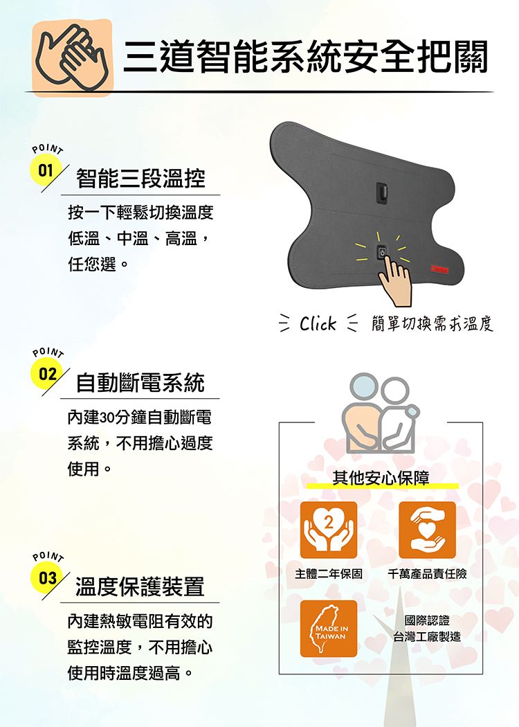 POINT道智能系統安全把關01智能三段溫控POINT02POINT按一下輕鬆切換溫度低溫、中溫、高溫,任您選。自動斷電系統30分鐘自動斷電三 Click 簡單切換需求溫度系統,不用擔心過度使用。其他安心保障03主體二年保固千萬產品責任險溫度保護裝置內建熱敏電阻有效的國際認證MADE INTAIWAN台灣工廠製造監控溫度,不用擔心使用時溫度過高。八