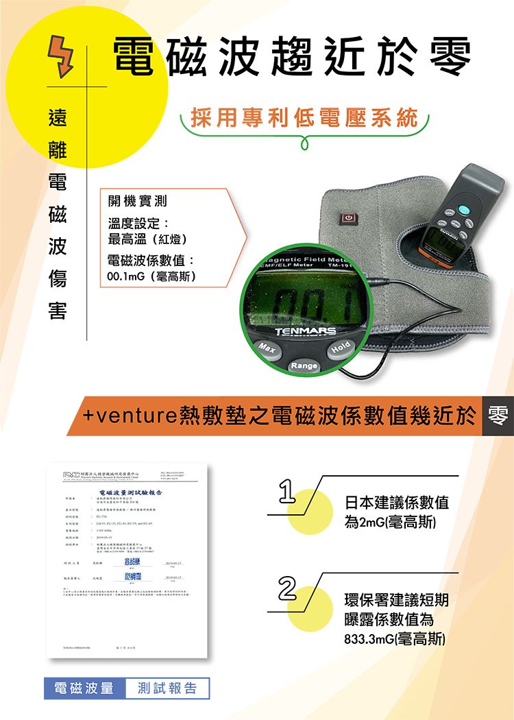 電磁波趨近於零採用專利低電壓系統開機實測溫度設定:最高溫紅燈)電磁波係數值:00.mG(高斯)agnetic Field  TM-191TENMARSRangeHold+venture熱敷墊之電磁波係數值幾近於 零電磁波量測試驗報告1日本建議係數值為2mG(高斯)電磁波量 測試報告2環保署建議短期曝露係數值為833.3mG(毫高斯)