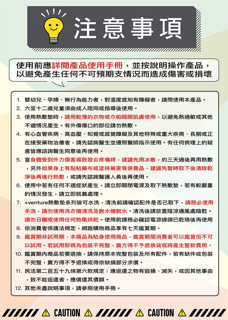 注意事項使用前應詳閱產品使用手冊,並按說明操作產品,以避免產生任何不可預期支情況而造成傷害或損壞1. 幼兒、孕婦、無行為能力者,對溫度感知有障礙者,請問使用本產品。2.六至十二歲兒童須由成人陪同或指導後使用。3. 使用熱敷墊時,請用較薄的衣物或巾帕隔開肌膚使用,以避免熱過敏或其他不適情況產生。有外傷傷口的部位請勿熱敷。4. 有心血管疾病、高血壓、知覺或感覺障礙及其他特殊或重大疾病、長期或正在接受藥物治療者,請先諮詢醫生並遵照醫師指示使用。有任何病理上的疑慮皆應諮詢醫生同意後再使用。5.當身體受到外力傷害導致發炎疼痛時,建議先用冰敷,約三天過後再用熱敷,另外如果身上有黏貼藥布或塗抹藥膏等保養品,建議先暫時取下後清除乾淨後再進行熱敷,或請先諮詢醫護人員後再使用。6.使用中若有任何不適症狀產生,請立即關閉電源及取下熱敷墊,若有較嚴重的情況發生,請立即就義處理。7. +venture熱敷墊系列皆可水洗,清洗前請確認配件是否已取下,請務必使用手洗,請勿使用洗衣機清洗及脫水機脫水。清洗後請放置陰涼通風處陰乾。請勿日曬或使用任何熱風烘乾。使用前請務必確認電源線頭已乾燥後再使用8.依消費者保護法規定,網路購物商品享有七天鑑賞期。9. 鑑賞期非試用期,本商品為貼身使用商品,鑑賞期間消費者可以鑑賞但不可以試用。若試用即視為包裝不完整,賣方得不予退換貨或將產生整新費用。10.鑑賞商品若要退換,請保持原本完整包裝及所有配件,若有缺件或包裝不完整,賣方得不予退換或得依缺損部分求償。11.民法第二百五十九條第六款規定:應返還之物有毀損、滅失,或因其他事由,致不能返還者,應償還其價額。12. 其他未盡說明事項,請參照使用手冊。 CUTION  CAUTION A