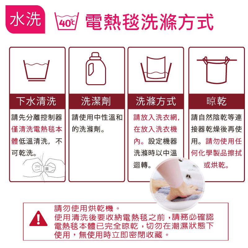 水洗  電熱毯洗滌方式下水清洗請先分離控制器僅清洗電熱毯本洗潔劑請使用中性溫和的洗滌劑。體低溫清洗,不可乾洗。洗滌方式請放入洗衣網,在放入洗衣機內。設定機器洗滌時以中溫迴轉。晾乾請自然陰乾等連器乾燥後再使用。請勿使用任何化學製品擦拭或烘乾。請勿使用烘乾機。 使用清洗後要收納電熱毯之前,請務必確認電熱毯本體已完全晾乾,切勿在潮濕狀態下使用,無使用時立即密閉收藏。